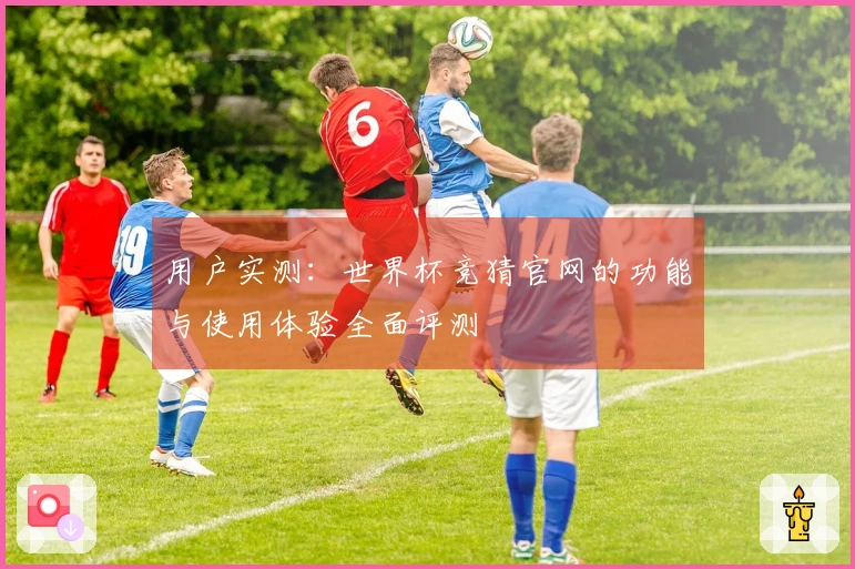 用户实测：世界杯竞猜官网的功能与使用体验全面评测