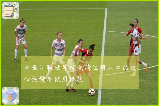 全面了解世界杯竞猜注册入口的核心优势与使用体验